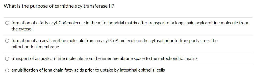 What is the purpose of carnitine acyltransferase II?
O formation of a fatty acyl-CoA molecule in the mitochondrial matrix after transport of a long chain acylcarnitine molecule from
the cytosol
O formation of an acylcarnitine molecule from an acyl-CoA molecule in the cytosol prior to transport across the
mitochondrial membrane
O transport of an acylcarnitine molecule from the inner membrane space to the mitochondrial matrix
O emulsification of long chain fatty acids prior to uptake by intestinal epithelial cells