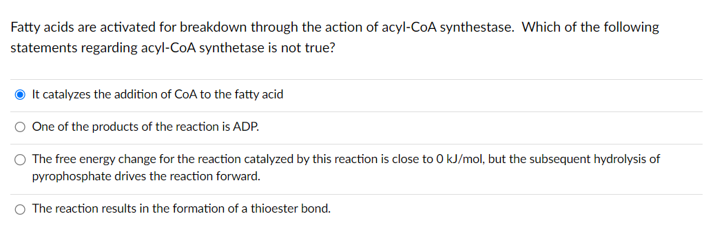Fatty acids are activated for breakdown through the action of acyl-CoA synthestase. Which of the following
statements regarding acyl-CoA synthetase is not true?
● It catalyzes the addition of CoA to the fatty acid
One of the products of the reaction is ADP.
O The free energy change for the reaction catalyzed by this reaction is close to 0 kJ/mol, but the subsequent hydrolysis of
pyrophosphate drives the reaction forward.
O The reaction results in the formation of a thioester bond.