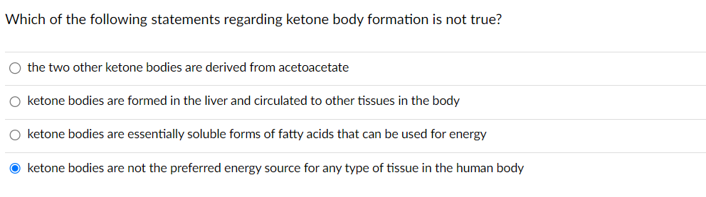 Which of the following statements regarding ketone body formation is not true?
O the two other ketone bodies are derived from acetoacetate
O ketone bodies are formed in the liver and circulated to other tissues in the body
O ketone bodies are essentially soluble forms of fatty acids that can be used for energy
O ketone bodies are not the preferred energy source for any type of tissue in the human body