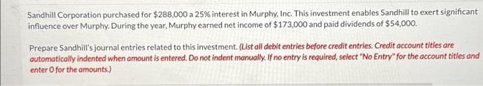 Sandhill Corporation purchased for $288,000 a 25% interest in Murphy, Inc. This investment enables Sandhill to exert significant
influence over Murphy. During the year, Murphy earned net income of $173,000 and paid dividends of $54,000.
Prepare Sandhill's journal entries related to this investment. (List all debit entries before credit entries. Credit account titles are
automatically indented when amount is entered. Do not indent manually. If no entry is required, select "No Entry" for the account titles and
enter O for the amounts.)