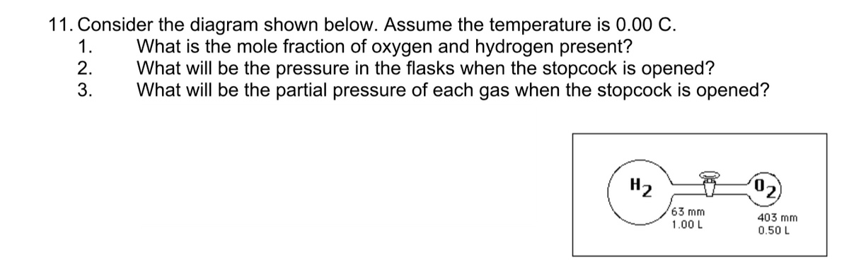 11. Consider the diagram shown below. Assume the temperature is 0.00 C.
1.
What is the mole fraction of oxygen and hydrogen present?
What will be the pressure in the flasks when the stopcock is opened?
What will be the partial pressure of each gas when the stopcock is opened?
2.
3.
H2
(02)
63 mm
1.00 L
403 mm
0.50 L
