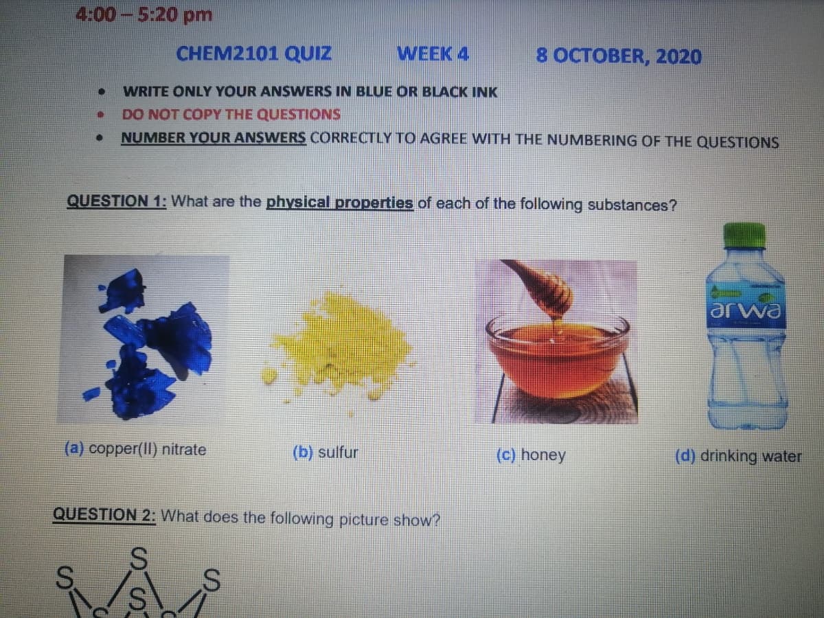 4:00 -5:20 pm
CHEM2101 QUIZ
WEEK 4
8 OCTOBER, 2020
WRITE ONLY YOUR ANSWERS IN BLUE OR BLACK INK
DO NOT COPY THE QUESTIONS
NUMBER YOUR ANSWERS CORRECTLY TO AGREE WITH THE NUMBERING OF THE QUESTIONS
QUESTION 1: What are the physical properties of each of the following substances?
arwa
(a) copper(II) nitrate
(b) sulfur
(c) honey
(d) drinking water
QUESTION 2: What does the following picture show?
S
