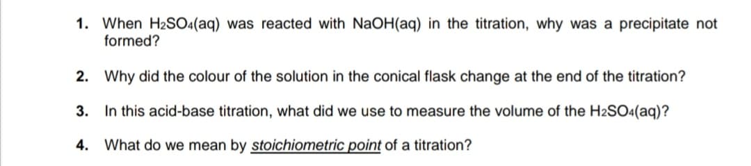 1. When H2SO4(aq) was reacted with NaOH(aq) in the titration, why was a precipitate not
formed?
2. Why did the colour of the solution in the conical flask change at the end of the titration?
3. In this acid-base titration, what did we use to measure the volume of the H2SO4(aq)?
4. What do we mean by stoichiometric point of a titration?
