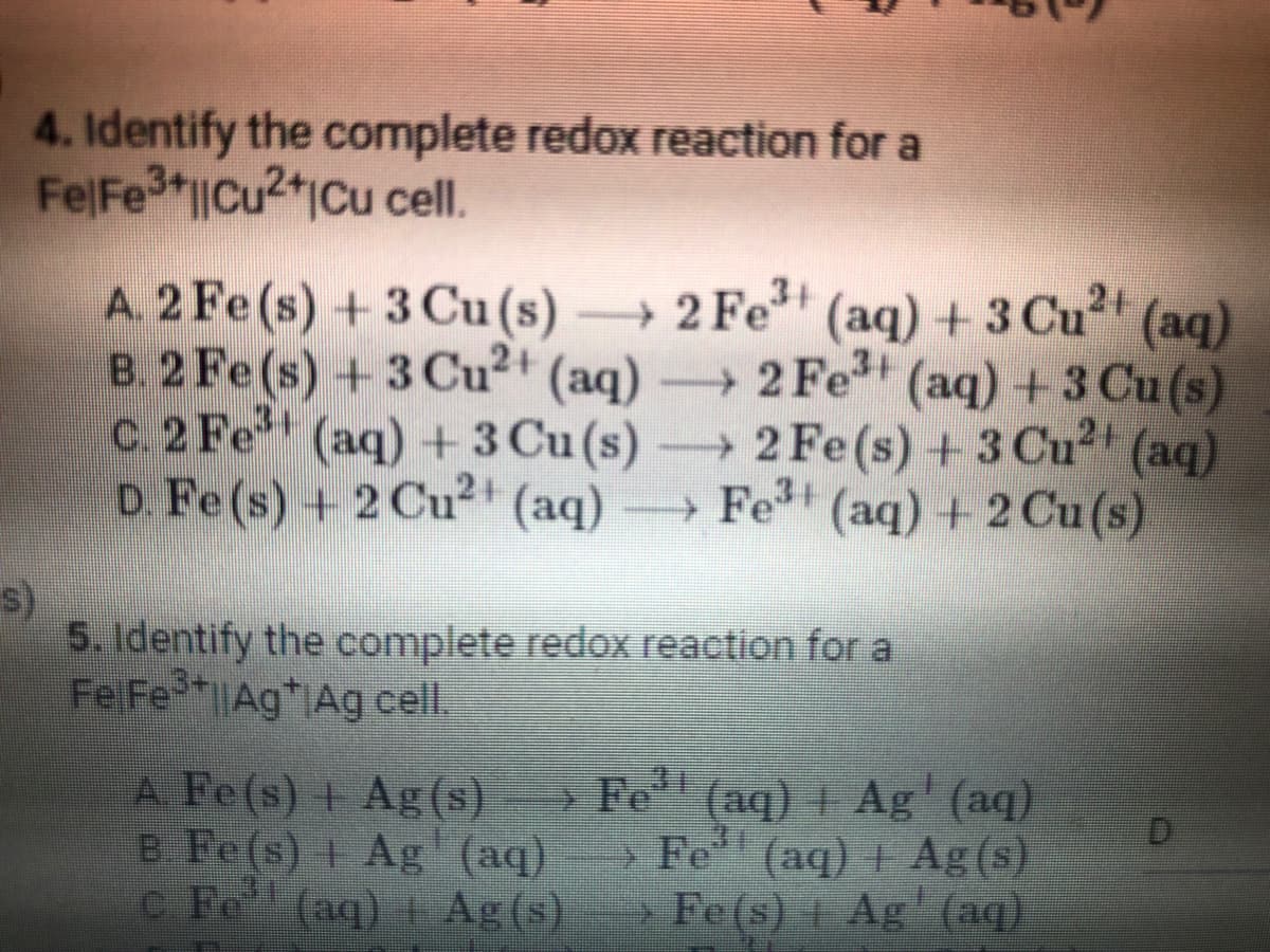 4. Identify the complete redox reaction for a
FelFe3+||Cu2+ Cu cell.
A. 2 Fe (s) + 3 Cu (s) →2 Fe³+ (aq) + 3 Cu²+ (aq)
B. 2 Fe (s) + 3 Cu²+ (aq) → 2 Fe³+ (aq) + 3 Cu (s)
c. 2 Fe³+ (aq) + 3 Cu (s) →→→ 2 Fe(s) + 3 Cu²+ (aq)
D. Fe (s) + 2 Cu²+ (aq) →→→ Fe³+ (aq) + 2 Cu (s)
s)
5. Identify the complete redox reaction for a
Fe Fe3+AgAg cell.
D
A Fe(s) + Ag(s) →→→ Fe¹¹ (aq) + Ag' (aq)
B. Fe(s) 1 Ag (aq) —> Fe' (aq) | Ag(s)
+
c. Fe (aq) + Ag (s) Fe(s) + Ag (aq)
+