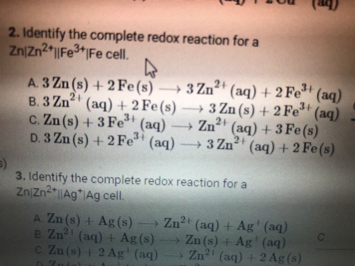 2. Identify the complete redox reaction for a
Zn/Zn2+||Fe³+ Fe cell.
4
A. 3 Zn (s) + 2 Fe(s)
3 Zn2+
B. 3 Zn² (aq) + 2 Fe (s)
(aq) + 2 Fe³+ (aq)
3 Zn (s) + 2 Fe³ (aq)
(
C. Zn (s) + 3 Fe³+ (aq) →→→ Zn²+ (aq) + 3Fe (s)
D. 3 Zn (s) +2 Fe³+
(aq) →→→→3 Zn² (aq) + 2 Fe(s)
3. Identify the complete redox reaction for a
Zn Zn²+AgAg cell.
A. Zn(s) + Ag(s) > Zn²¹ (aq) + Ag¹ (aq)
B. Zu²¹ (aq) + Ag(s) →→→ Zn (s) + Ag' (aq)
C. Zn(s) + 2 Ag (aq) Zn²¹ (aq) + 2 Ag (s)
>