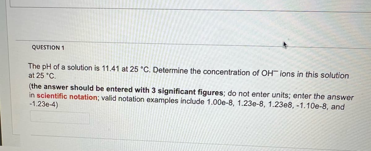 QUESTION 1
The pH of a solution is 11.41 at 25 °C. Determine the concentration of OH ions in this solution
at 25 °C.
(the answer should be entered with 3 significant figures; do not enter units; enter the answer
in scientific notation; valid notation examples include 1.00e-8, 1.23e-8, 1.23e8, -1.10e-8, and
-1.23e-4)
