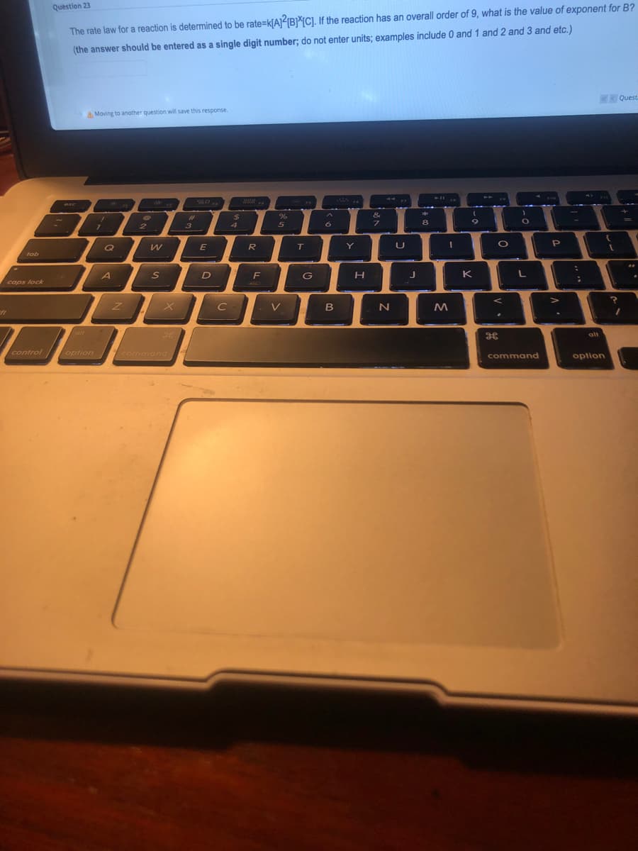 Question 23
The rate law for a reaction is determined to be rate=k[AJIB}*[C]. If the reaction has an overall order of 9, what is the value of exponent for B?
(the answer should be entered as a single digit number; do not enter units; examples include 0 and 1 and 2 and 3 and etc.)
K Questa
A Moving to another question will save this response.
B88 .
43C
&
%23
4
5
6.
8
3
I o P
Q
E
R
T
Y
tab
A
S
F
G
K
caps lock
V
B
alt
alt
control
option command
command
option
