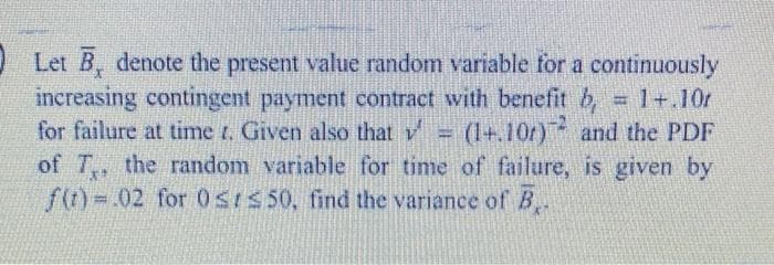 O Let B, denote the present value random variable for a continuously
increasing contingent payment contract with benefit b,
for failure at time t. Given also that v (1+.10r) and the PDF
of T, the random variable for time of failure, is given by
f(t) .02 for OSIS 50, find the variance of B..
= 1+.10r
