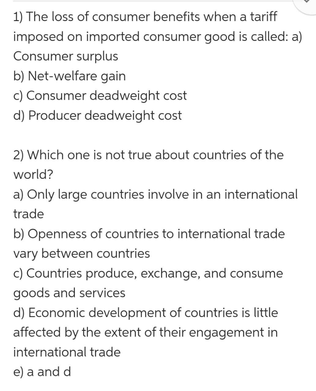 1) The loss of consumer benefits when a tariff
imposed on imported consumer good is called: a)
Consumer surplus
b) Net-welfare gain
c) Consumer deadweight cost
d) Producer deadweight cost
2) Which one is not true about countries of the
world?
a) Only large countries involve in an international
trade
b) Openness of countries to international trade
vary between countries
c) Countries produce, exchange, and consume
goods and services
d) Economic development of countries is little
affected by the extent of their engagement in
international trade
e) a and d