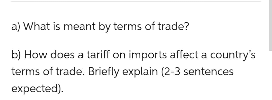 a) What is meant by terms of trade?
b) How does a tariff on imports affect a country's
terms of trade. Briefly explain (2-3 sentences
expected).
