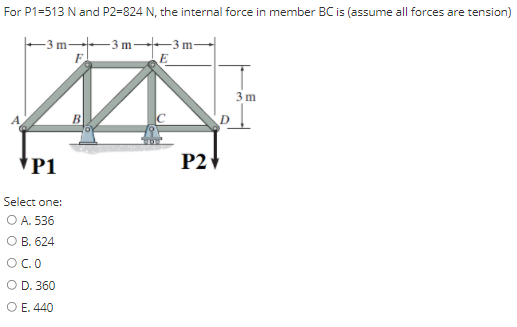 For P1=513 N and P2=824 N, the internal force in member BC is (assume all forces are tension)
-3 m 3 m--3 m-
E
F
3 m
В
*P1
P21
Select one:
O A. 536
О В. 624
OC.0
O D. 360
O E. 440

