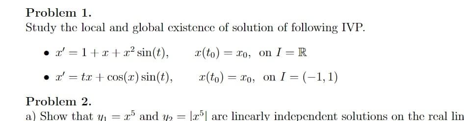 Problem 1.
Study the local and global existence of solution of following IVP.
• x'=1+x+x² sin(t),
x' = tx+cos(x) sin(t),
Problem 2.
a) Show that y₁ =
x(to)
x(to) = xo, on I = (-1, 1)
= xo, on I R
x5 and y₂ = |x5| are linearly independent solutions on the real lin