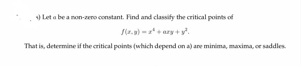 s) Let a be a non-zero constant. Find and classify the critical points of
f(x, y) = x¹ + axy + y².
That is, determine if the critical points (which depend on a) are minima, maxima, or saddles.