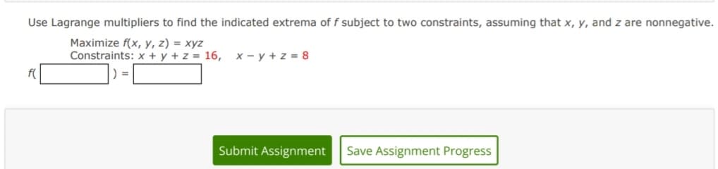 Use Lagrange multipliers to find the indicated extrema of f subject to two constraints, assuming that x, y, and z are nonnegative.
Maximize f(x, y, z) = xyz
Constraints: x + y + z = 16, x-y +z = 8
Submit Assignment Save Assignment Progress