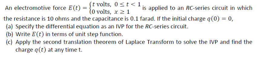 ´t volts, 0 <t < 1
l0 volts, x 2 1
An electromotive force E(t)
is applied to an RC-series circuit in which
the resistance is 10 ohms and the capacitance is 0.1 farad. If the initial charge q(0) = 0,
(a) Specify the differential equation as an IVP for the RC-series circuit.
(b) Write E (t) in terms of unit step function.
(c) Apply the second translation theorem of Laplace Transform to solve the IVP and find the
charge q(t) at any time t.
