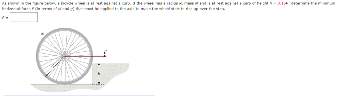 As shown in the figure below, a bicycle wheel is at rest against a curb. If the wheel has a radius R, mass M and is at rest against a curb of height h = 0.16R, determine the minimum
horizontal force F (in terms of M and g) that must be applied to the axle to make the wheel start to rise up over the step.
F =
M
