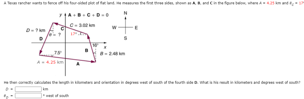 A Texas rancher wants to fence off his four-sided plot of flat land. He measures the first three sides, shown as A, B, and C in the figure below, where A = 4.25 km and e, = 179
y A + B + C + D = 0
C = 3.02 km
D = ? km
0'= ?
17°
D
S
16°
B
7.5°
B = 2.48 km
A = 4.25 km
A
He then correctly calculates the length in kilometers and orientation in degrees west of south of the fourth side D. What is his result in kilometers and degrees west of south?
D =
km
° west of south
