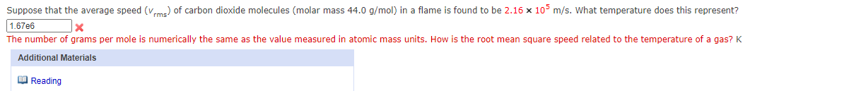 Suppose that the average speed (vme) of carbon dioxide molecules (molar mass 44.0 g/mol) in a flame is found to be 2.16 x 10° m/s. What temperature does this represent?
1.67e6
The number of grams per mole is numerically the same as the value measured in atomic mass units. How is the root mean square speed related to the temperature of a gas?K
Additional Materials
O Reading
