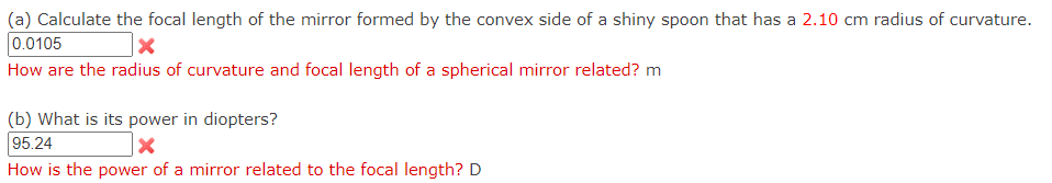 (a) Calculate the focal length of the mirror formed by the convex side of a shiny spoon that has a 2.10 cm radius of curvature.
0.0105
How are the radius of curvature and focal length of a spherical mirror related? m
(b) What is its power in diopters?
95.24
How is the power of a mirror related to the focal length? D
