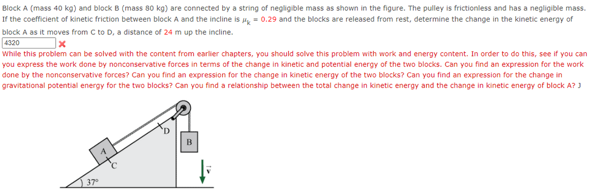Block A (mass 40 kg) and block B (mass 80 kg) are connected by a string of negligible mass as shown in the figure. The pulley is frictionless and has a negligible mass.
If the coefficient of kinetic friction between block A and the incline is µ, = 0.29 and the blocks are released from rest, determine the change in the kinetic energy of
block A as it moves from C to D, a distance of 24 m up the incline.
4320
While this problem can be solved with the content from earlier chapters, you should solve this problem with work and energy content. In order to do this, see if you can
you express the work done by nonconservative forces in terms of the change in kinetic and potential energy of the two blocks. Can you find an expression for the work
done by the nonconservative forces? Can you find an expression for the change in kinetic energy of the two blocks? Can you find an expression for the change in
gravitational potential energy for the two blocks? Can you find a relationship between the total change in kinetic energy and the change in kinetic energy of block A? J
В
A
) 37°
