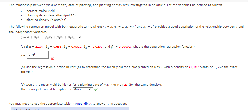 The relationship between yield of maize, date of planting, and planting density was investigated in an article. Let the variables be defined as follows.
y = percent maize yield
x = planting date (days after April 20)
z = planting density (plants/ha)
The following regression model with both quadratic terms where x₁ = x, X₂ = Z, X3 = x² and x4 = 2² provides a good description of the relationship between y and
the independent variables.
y =a +B₁x₁ + B₂X₂ + B3X3+B₁x₁ + e
(a) If a = 21.07, B₁ = 0.653, B₂ = 0.0022, B3 = -0.0207, and B4 = 0.00002, what is the population regression function?
y = 509
X
(b) Use the regression function in Part (a) to determine the mean yield for a plot planted on May 7 with a density of 41,182 plants/ha. (Give the exact
answer.)
(c) Would the mean yield be higher for a planting date of May 7 or May 23 (for the same density)?
The mean yield would be higher for [May 7
You may need to use the appropriate table in Appendix A to answer this question.