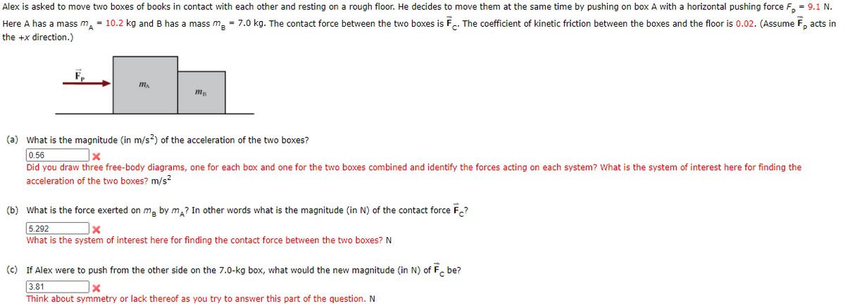 Alex is asked to move two boxes of books in contact with each other and resting on a rough floor. He decides to move them at the same time by pushing on box A with a horizontal pushing force F, = 9.1 N.
Here A has a mass m, = 10.2 kg and B has a mass m, = 7.0 kg. The contact force between the two boxes is F.. The coefficient of kinetic friction between the boxes and the floor is 0.02. (Assume F, acts in
the +x direction.)
F,
(a) What is the magnitude (in m/s?) of the acceleration of the two boxes?
0.56
Did you draw three free-body diagrams, one for each box and one for the two boxes combined and identify the forces acting on each system? What is the system of interest here for finding the
acceleration of the two boxes? m/s?
(b) What is the force exerted on m, by m,? In other words what is the magnitude (in N) of the contact force F,?
5.292
What is the system of interest here for finding the contact force between the two boxes? N
(c) If Alex were to push from the other side on the 7.0-kg box, what would the new magnitude (in N) of F. be?
3.81
Think about symmetry or lack thereof as you try to answer this part of the question. N
