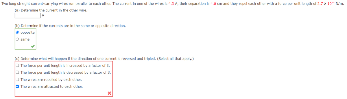Two long straight current-carrying wires run parallel to each other. The current in one of the wires is 4.3 A, their separation is 4.6 cm and they repel each other with a force per unit length of 2.7 x 10-4 N/m.
(a) Determine the current in the other wire.
A
(b) Determine if the currents are in the same or opposite direction.
O opposite
O same
(c) Determine what will happen if the direction of one current is reversed and tripled. (Select all that apply.)
O The force per unit length is increased by a factor of 3.
O The force per unit length is decreased by a factor of 3.
O The wires are repelled by each other.
V The wires are attracted to each other.
