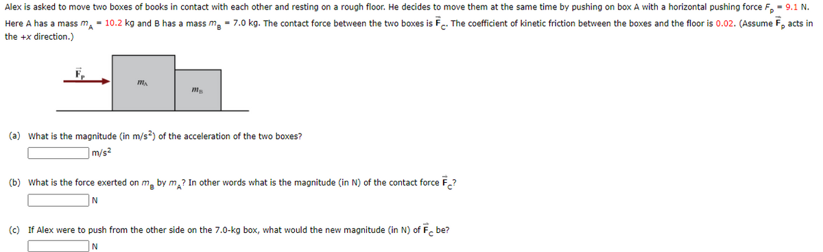 Alex is asked to move two boxes of books in contact with each other and resting on a rough floor. He decides to move them at the same time by pushing on box A with a horizontal pushing force F, = 9.1 N.
Here A has a mass m, = 10.2 kg and B has a mass m. = 7.0 kg. The contact force between the two boxes is F.. The coefficient of kinetic friction between the boxes and the floor is 0.02. (Assume F, acts in
the +x direction.)
(a) What is the magnitude (in m/s?) of the acceleration of the two boxes?
m/s?
(b) What is the force exerted on m, by m,? In other words what is the magnitude (in N) of the contact force F,?
N
(c) If Alex were to push from the other side on the 7.0-kg box, what would the new magnitude (in N) of F. be?
N
