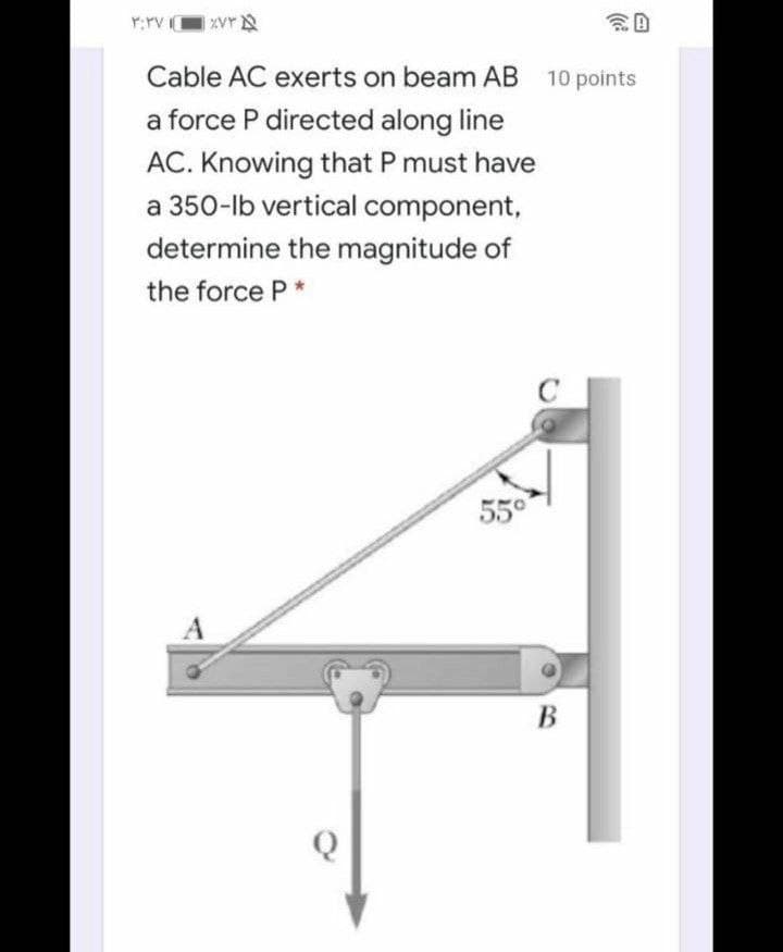 Y:rv Vr
Cable AC exerts on beam AB 10 points
a force P directed along line
AC. Knowing that P must have
a 350-lb vertical component,
determine the magnitude of
the force P*
550
В
Q
