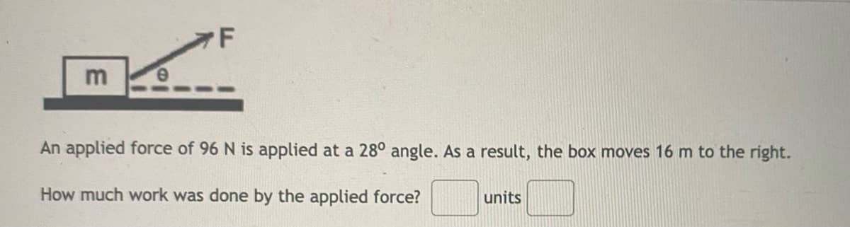 F
An applied force of 96 N is applied at a 28° angle. As a result, the box moves 16 m to the right.
How much work was done by the applied force?
units

