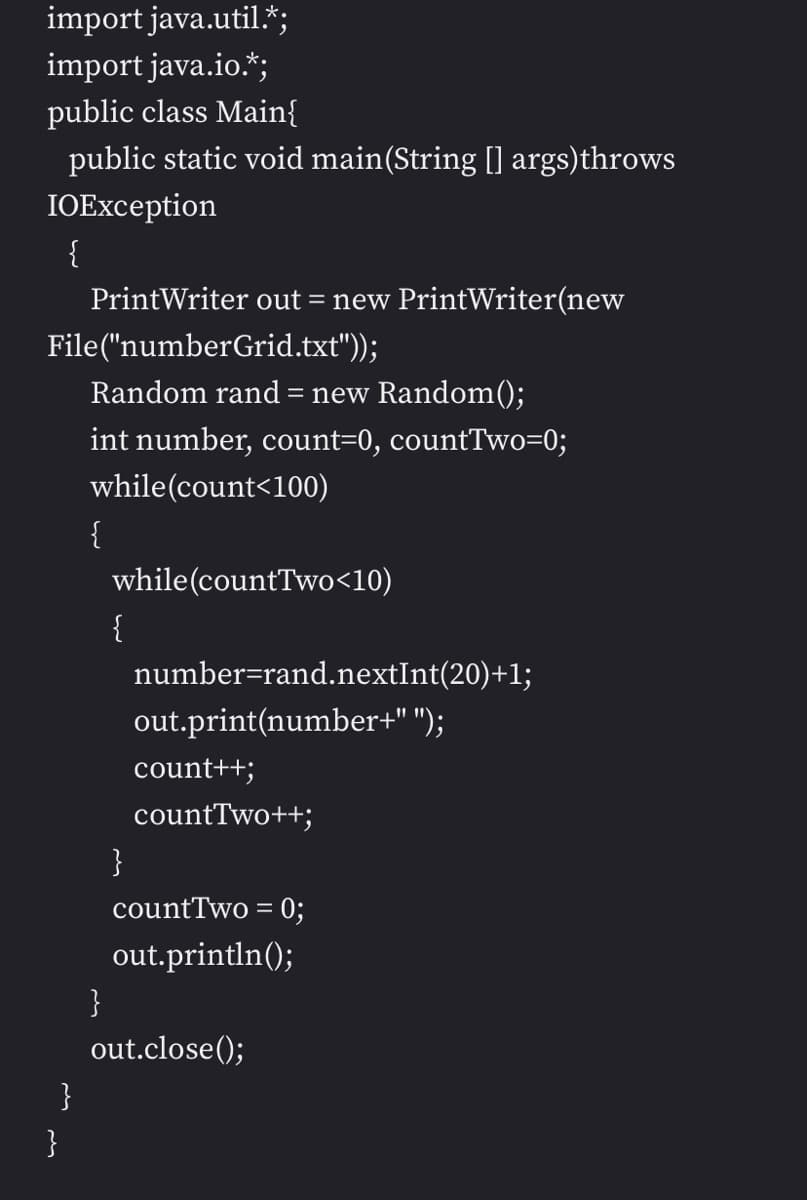 import java.util.*;
import java.io.*;
public class Main{
public static void main(String [] args)throws
IOException
{
PrintWriter out = new PrintWriter(new
File("numberGrid.txt"));
Random rand = new Random();
int number, count=0, countTwo=0;
while(count<100)
{
while(countTwo<10)
{
number=rand.nextInt(20)+1;
out.print(number+" ");
count++;
countTwo++;
}
countTwo = 0;
out.println();
}
out.close();
}
}
