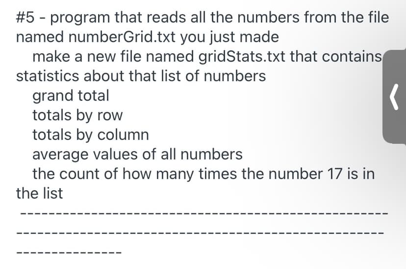 #5 - program that reads all the numbers from the file
named numberGrid.txt you just made
make a new file named gridStats.txt that contains
statistics about that list of numbers
grand total
totals by row
totals by column
average values of all numbers
the count of how many times the number 17 is in
the list

