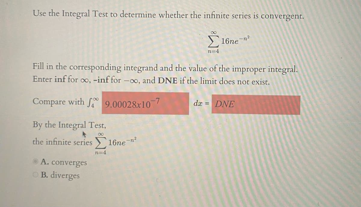 Use the Integral Test to determine whether the infinite series is convergent.
16ne-n?
n=4
Fill in the corresponding integrand and the value of the improper integral.
Enter inf for o, -inf for -o, and DNE if the limit does not exist.
Compare with 9.00028x10
dx = DNE
By the Integral Test,
the infinite series
16ne-n?
n=4
O A. converges
OB. diverges
