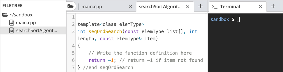 FILETREE
main.cpp
searchSortAlgorit... x
+
>_ Terminal
~/sandbox
1
sandbox $ 0
A main.cpp
2 template<class elemType>
3 int seqordSearch(const elemType list [], int
searchSortAlgorit..
length, const elemType& item)
4 {
// Write the function definition here
return -1; // return -1 if item not found
5
6.
7 } //end seq0rdSearch

