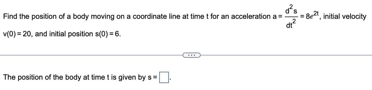 d²s
Find the position of a body moving on a coordinate line at time t for an acceleration a =
dt²
v(0) = 20, and initial position s(0) = 6.
The position of the body at time t is given by s =
= 8e2t, initial velocity