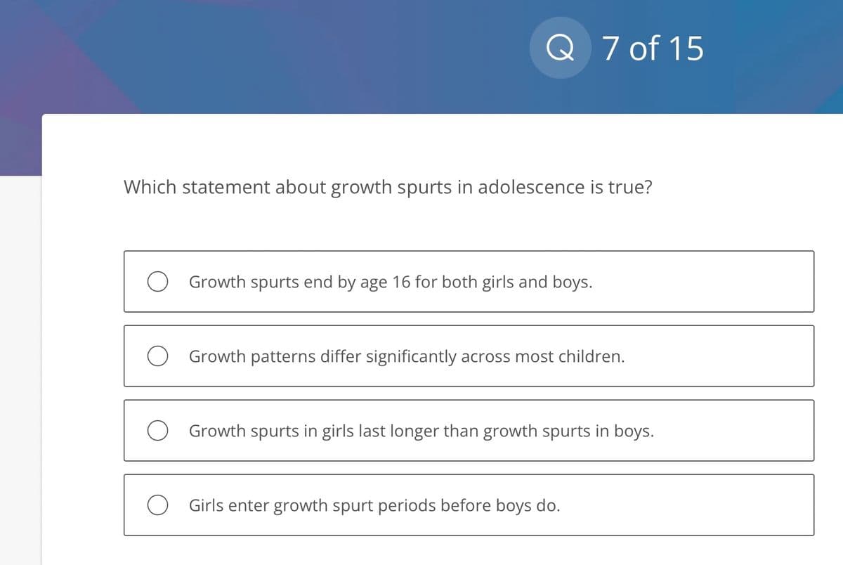 Q 7 of 15
Which statement about growth spurts in adolescence is true?
Growth spurts end by age 16 for both girls and boys.
Growth patterns differ significantly across most children.
Growth spurts in girls last longer than growth spurts in boys.
Girls enter growth spurt periods before boys do.