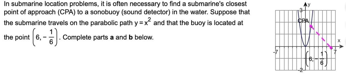 In submarine location problems, it is often necessary to find a submarine's closest
point of approach (CPA) to a sonobuoy (sound detector) in the water. Suppose that
the submarine travels on the parabolic path y = x² and that the buoy is located at
1
the point 6,
Complete parts a and b below.
6
CPA
6.
6
X