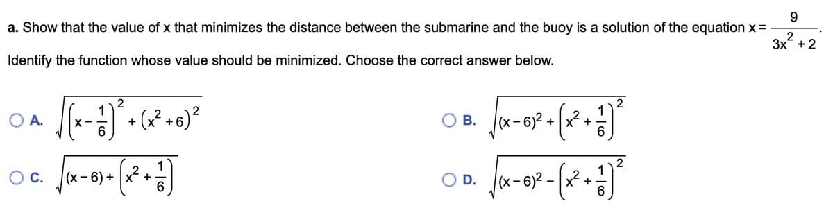 9
a. Show that the value of x that minimizes the distance between the submarine and the buoy is a solution of the equation x =
3x²+2
Identify the function whose value should be minimized. Choose the correct answer below.
O A.
O C.
2
[(x - ²)² + (²+0) ²
6
(x²+ ]
6
(x-6) +
B.
O D.
2
-61² + (x² + 1 ) ²
6
(x-6)²
(x-6)² -
2-(x²+.
) ²³