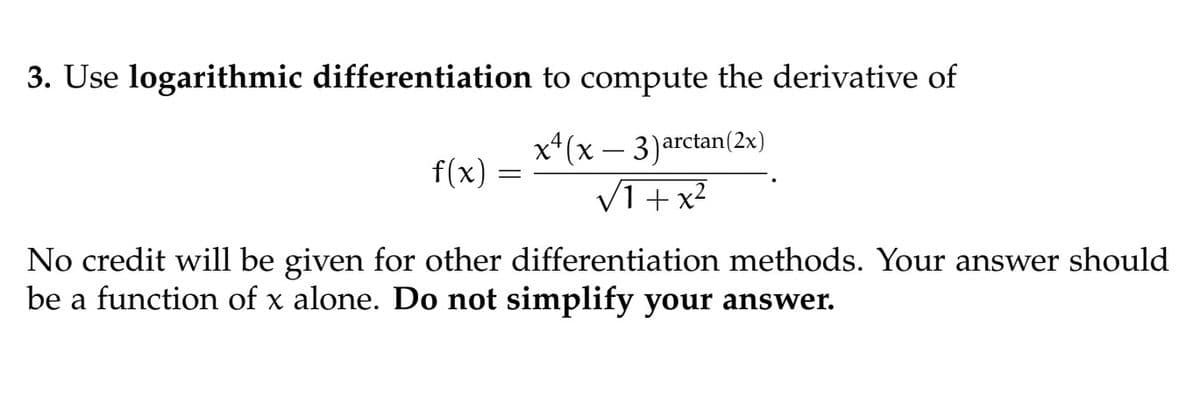 3. Use logarithmic differentiation to compute the derivative of
x²(x-3) arctan (2x)
√1+x²
f(x)
=
No credit will be given for other differentiation methods. Your answer should
be a function of x alone. Do not simplify your answer.