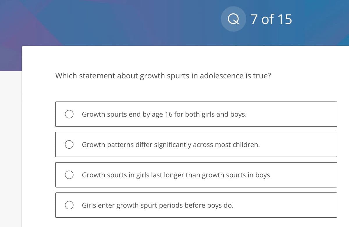 Q 7 of 15
Which statement about growth spurts in adolescence is true?
Growth spurts end by age 16 for both girls and boys.
O Growth patterns differ significantly across most children.
O Growth spurts in girls last longer than growth spurts in boys.
O Girls enter growth spurt periods before boys do.