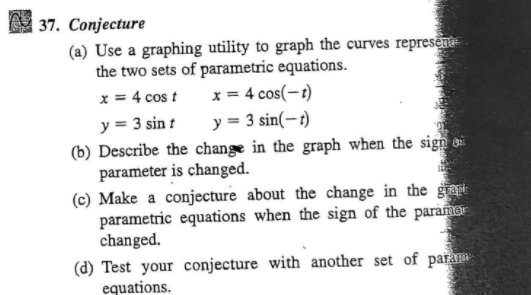 37. Conjecture
(a) Use a graphing utility to graph the curves represen
the two sets of parametric equations.
x = 4 cos(-t)
y = 3 sin(-t)
x = 4 cos t
y = 3 sin t
(b) Describe the change in the graph when the sign o
parameter is changed.
(c) Make a conjecture about the change in the gt
parametric equations when the sign of the paramer
changed.
(d) Test your conjecture with another set of para
equations.
