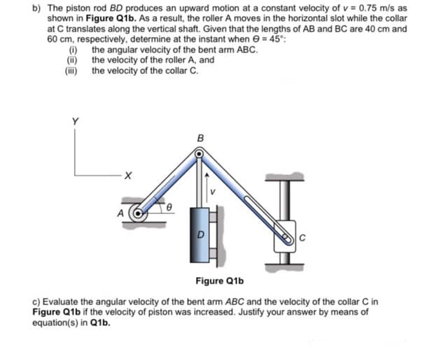 b) The piston rod BD produces an upward motion at a constant velocity of v = 0.75 m/s as
shown in Figure Qib. As a result, the roller A moves in the horizontal slot while the collar
at C translates along the vertical shaft. Given that the lengths of AB and BC are 40 cm and
60 cm, respectively, determine at the instant when e = 45°:
(i) the angular velocity of the bent arm ABC.
(ii) the velocity of the roller A, and
(ii) the velocity of the collar C.
Y
в
A
Figure Q1b
c) Evaluate the angular velocity of the bent arm ABC and the velocity of the collar C in
Figure Q1b if the velocity of piston was increased. Justify your answer by means of
equation(s) in Q1b.
B (O
