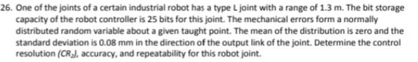 26. One of the joints of a certain industrial robot has a type L joint with a range of 1.3 m. The bit storage
capacity of the robot controller is 25 bits for this joint. The mechanical errors form a normally
distributed random variable about a given taught point. The mean of the distribution is zero and the
standard deviation is 0.08 mm in the direction of the output link of the joint. Determine the control
resolution (CR), accuracy, and repeatability for this robot joint.
