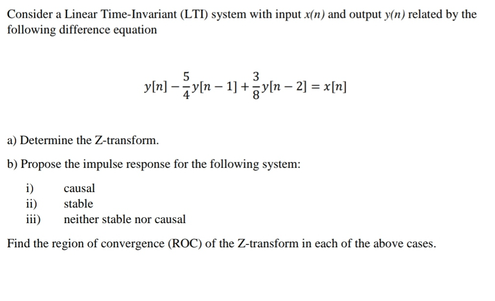 Consider a Linear Time-Invariant (LTI) system with input x(n) and output y(n) related by the
following difference equation
5
3
y[n] -2y[n-1] + 일n-2] =D x[n]
a) Determine the Z-transform.
b) Propose the impulse response for the following system:
i)
causal
ii)
stable
iii)
neither stable nor causal
Find the region of convergence (ROC) of the Z-transform in each of the above cases.
