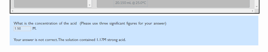 20.150 mL @ 25.0°
What is the concentration of the acid (Please use three significant figures for your answer)
1.98
M.
Your answer is not correct.The solution contained 1.17M strong acid.
