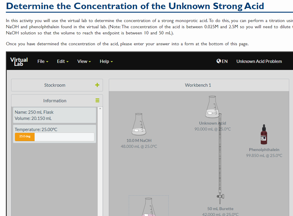 Determine the Concentration of the Unknown Strong Acid
In this activity you will use the virtual lab to determine the concentration of a strong monoprotic acid. To do this, you can perform a titration usin
NaOH and phenolphthalein found in the virtual lab. (Note: The concentration of the acid is between 0.025M and 2.5M so you will need to dilute t
NaOH solution so that the volume to reach the endpoint is between 10 and 50 mL).
Once you have determined the concentration of the acid, please enter your answer into a form at the bottom of this page.
Vjrtual
Lab
O EN
File -
Edit -
View -
Help -
Unknown Acid Problem
Stockroom
Workbench 1
Information
Name: 250 mL Flask
Volume: 20.150 mL
Unknown Acid
90.000 mL@5.0°C
Temperature: 25.00°C
25.0 deg
10.0 M NAOH
48.000 mL @ 25.0°C
Phenolphthalein
99.850 mL@ 25.0°C
50 mL Burette
42.000 mL @ 25.0°C
