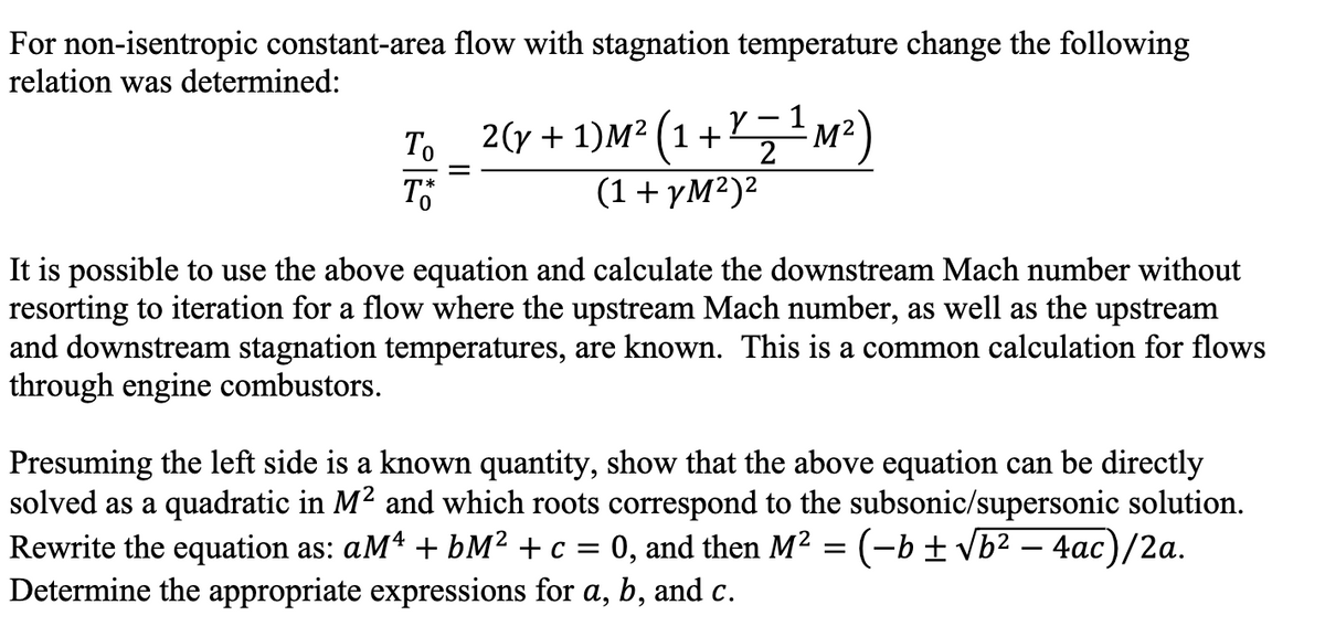For non-isentropic constant-area flow with stagnation temperature change the following
relation was determined:
Y
1
To _ ²(y + 1)M² (1 + ¹ Z ¹ M²)
2
TO
(1+yM²)²
It is possible to use the above equation and calculate the downstream Mach number without
resorting to iteration for a flow where the upstream Mach number, as well as the upstream
and downstream stagnation temperatures, are known. This is a common calculation for flows
through engine combustors.
Presuming the left side is a known quantity, show that the above equation can be directly
solved as a quadratic in M² and which roots correspond to the subsonic/supersonic solution.
Rewrite the equation as: aM4 + bM² + c = 0, and then M² = (−b ± √b² - 4ac)/2a.
Determine the appropriate expressions for a, b, and c.