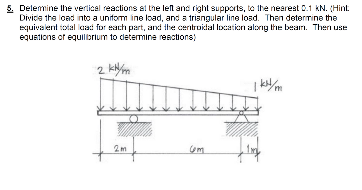 5. Determine the vertical reactions at the left and right supports, to the nearest 0.1 kN. (Hint:
Divide the load into a uniform line load, and a triangular line load. Then determine the
equivalent total load for each part, and the centroidal location along the beam. Then use
equations of equilibrium to determine reactions)
2 kN/m
| k/m
2m
com
