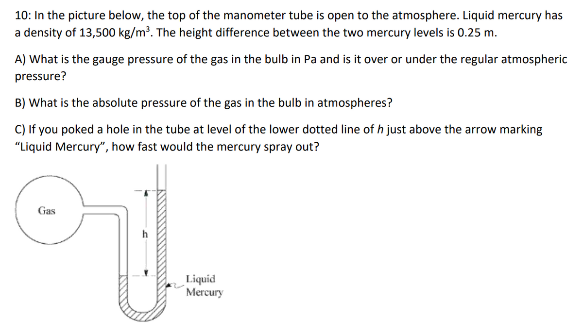 10: In the picture below, the top of the manometer tube is open to the atmosphere. Liquid mercury has
a density of 13,500 kg/m³. The height difference between the two mercury levels is 0.25 m.
A) What is the gauge pressure of the gas in the bulb in Pa and is it over or under the regular atmospheric
pressure?
B) What is the absolute pressure of the gas in the bulb in atmospheres?
C) If you poked a hole in the tube at level of the lower dotted line of h just above the arrow marking
"Liquid Mercury", how fast would the mercury spray out?
Gas
Liquid
Mercury
