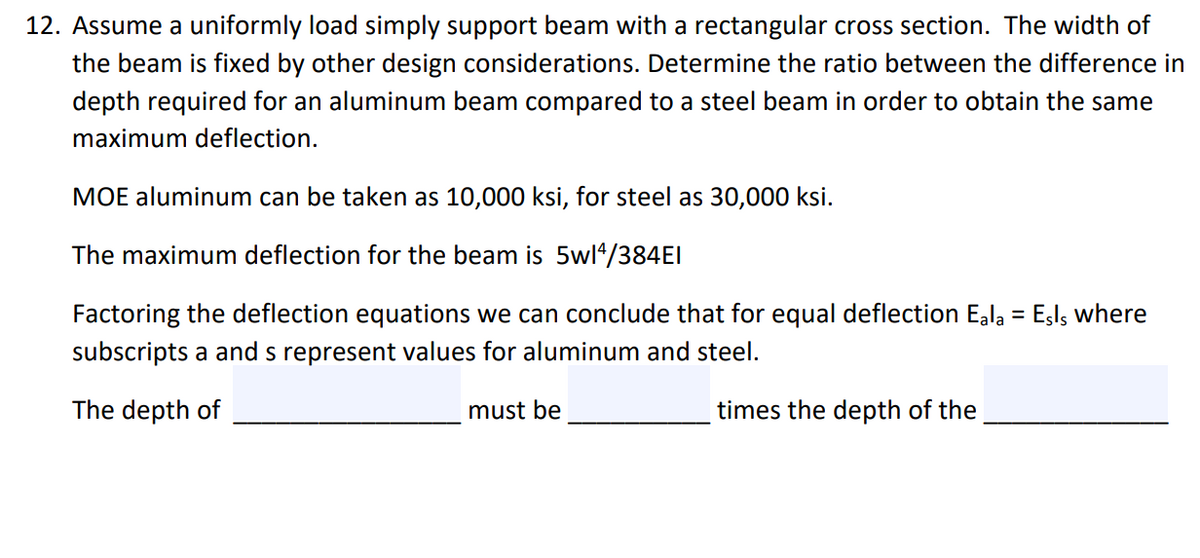 12. Assume a uniformly load simply support beam with a rectangular cross section. The width of
the beam is fixed by other design considerations. Determine the ratio between the difference in
depth required for an aluminum beam compared to a steel beam in order to obtain the same
maximum deflection.
MOE aluminum can be taken as 10,000 ksi, for steel as 30,000 ksi.
The maximum deflection for the beam is 5wl*/384EI
Factoring the deflection equations we can conclude that for equal deflection Eala = Esls where
subscripts a and s represent values for aluminum and steel.
The depth of
must be
times the depth of the
